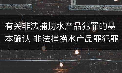 有关非法捕捞水产品犯罪的基本确认 非法捕捞水产品罪犯罪构成