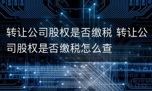 转让公司股权是否缴税 转让公司股权是否缴税怎么查