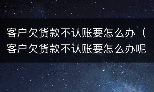 客户欠货款不认账要怎么办（客户欠货款不认账要怎么办呢）