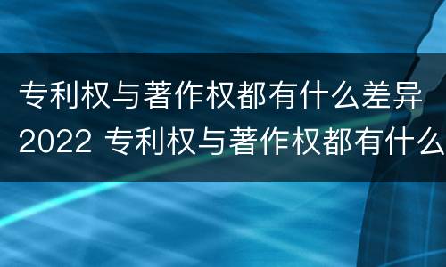 专利权与著作权都有什么差异2022 专利权与著作权都有什么差异2022年