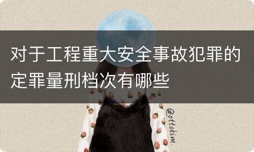 对于工程重大安全事故犯罪的定罪量刑档次有哪些
