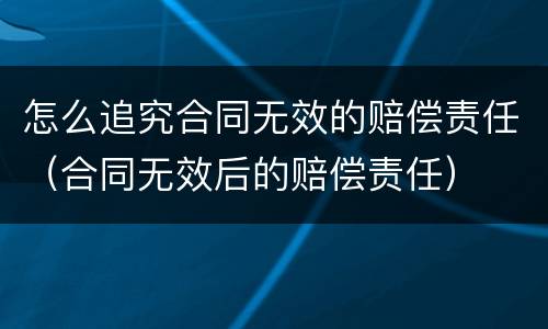 怎么追究合同无效的赔偿责任（合同无效后的赔偿责任）