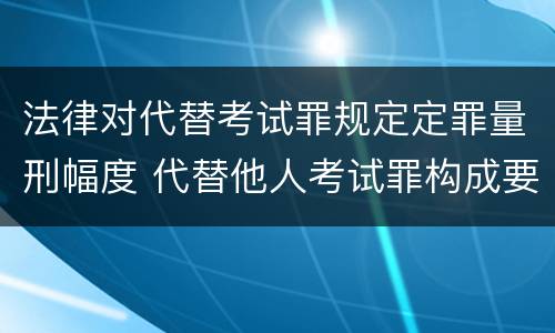 法律对代替考试罪规定定罪量刑幅度 代替他人考试罪构成要件有何规定