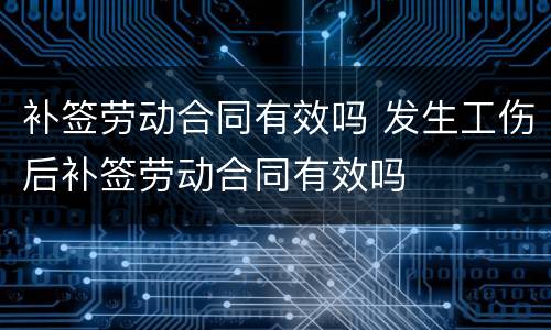 补签劳动合同有效吗 发生工伤后补签劳动合同有效吗