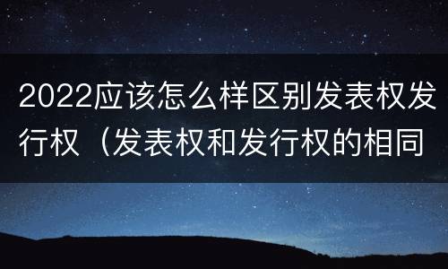 2022应该怎么样区别发表权发行权（发表权和发行权的相同点）