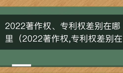 2022著作权、专利权差别在哪里（2022著作权,专利权差别在哪里查询）