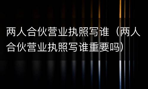 两人合伙营业执照写谁（两人合伙营业执照写谁重要吗）