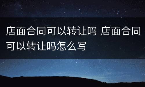 店面合同可以转让吗 店面合同可以转让吗怎么写