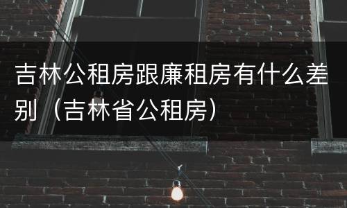 吉林公租房跟廉租房有什么差别（吉林省公租房）