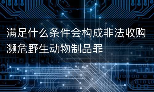 满足什么条件会构成非法收购濒危野生动物制品罪