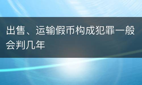 出售、运输假币构成犯罪一般会判几年