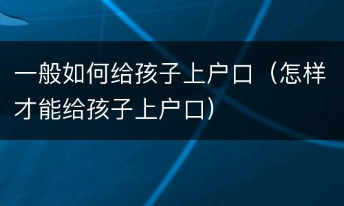 一般如何给孩子上户口（怎样才能给孩子上户口）