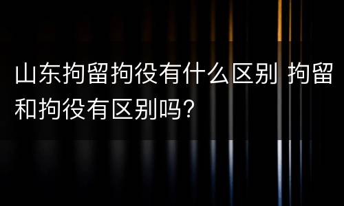 山东拘留拘役有什么区别 拘留和拘役有区别吗?