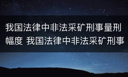 我国法律中非法采矿刑事量刑幅度 我国法律中非法采矿刑事量刑幅度是多少