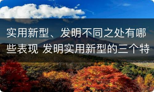 实用新型、发明不同之处有哪些表现 发明实用新型的三个特点