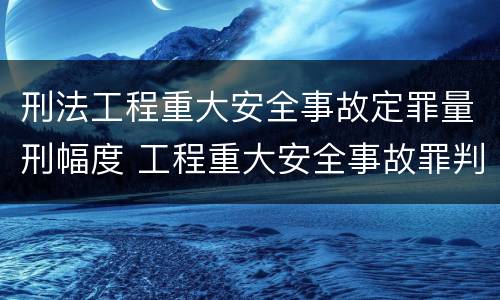 刑法工程重大安全事故定罪量刑幅度 工程重大安全事故罪判刑
