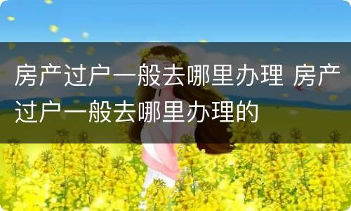 房产过户一般去哪里办理 房产过户一般去哪里办理的