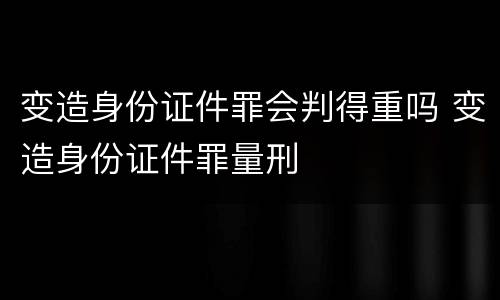 变造身份证件罪会判得重吗 变造身份证件罪量刑