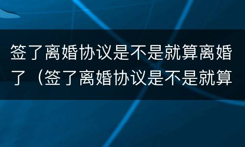 签了离婚协议是不是就算离婚了（签了离婚协议是不是就算离婚了呢）
