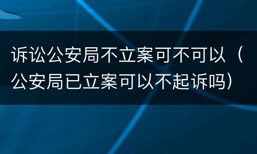 诉讼公安局不立案可不可以（公安局已立案可以不起诉吗）