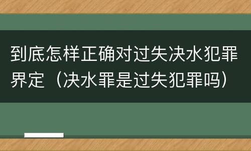 到底怎样正确对过失决水犯罪界定（决水罪是过失犯罪吗）
