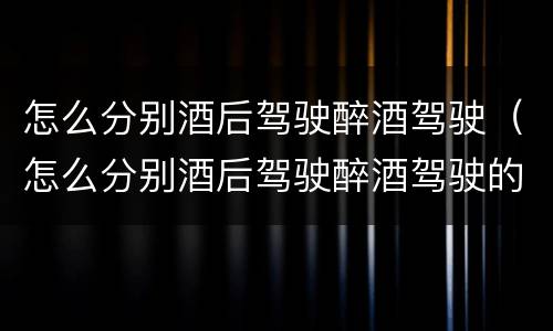 怎么分别酒后驾驶醉酒驾驶（怎么分别酒后驾驶醉酒驾驶的车）
