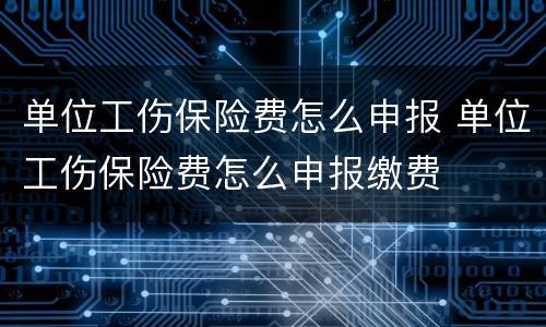 单位工伤保险费怎么申报 单位工伤保险费怎么申报缴费