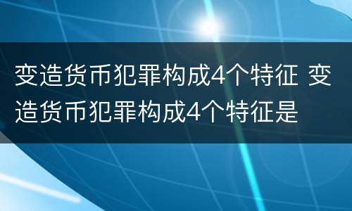 变造货币犯罪构成4个特征 变造货币犯罪构成4个特征是