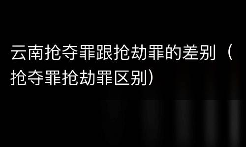 云南抢夺罪跟抢劫罪的差别（抢夺罪抢劫罪区别）