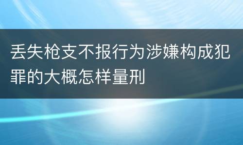 丢失枪支不报行为涉嫌构成犯罪的大概怎样量刑