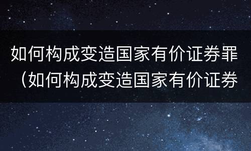 如何构成变造国家有价证券罪（如何构成变造国家有价证券罪案例）