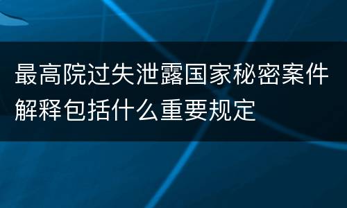 最高院过失泄露国家秘密案件解释包括什么重要规定