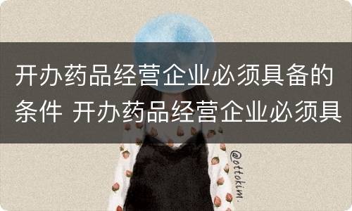 开办药品经营企业必须具备的条件 开办药品经营企业必须具备的条件之一