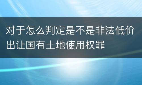 对于怎么判定是不是非法低价出让国有土地使用权罪