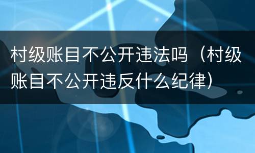 村级账目不公开违法吗（村级账目不公开违反什么纪律）