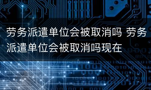 劳务派遣单位会被取消吗 劳务派遣单位会被取消吗现在