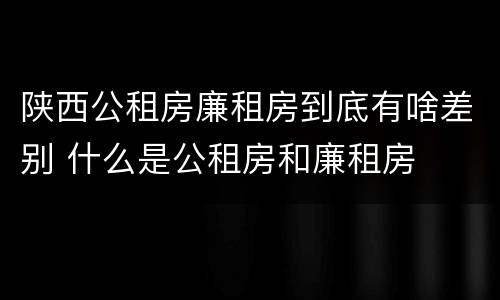 陕西公租房廉租房到底有啥差别 什么是公租房和廉租房