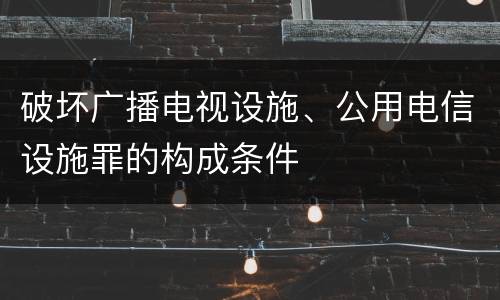 破坏广播电视设施、公用电信设施罪的构成条件