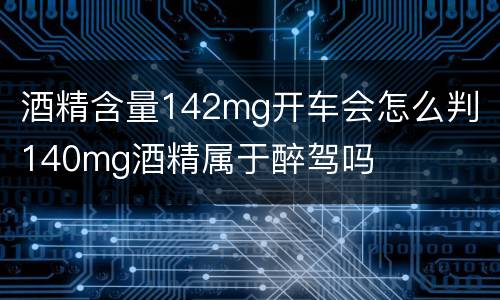 酒精含量142mg开车会怎么判 140mg酒精属于醉驾吗