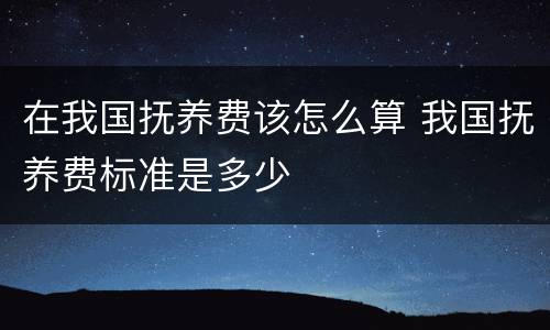 在我国抚养费该怎么算 我国抚养费标准是多少