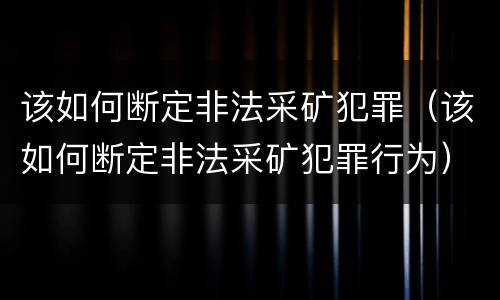 该如何断定非法采矿犯罪（该如何断定非法采矿犯罪行为）