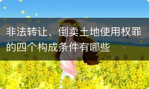 非法转让、倒卖土地使用权罪的四个构成条件有哪些