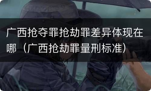 广西抢夺罪抢劫罪差异体现在哪（广西抢劫罪量刑标准）
