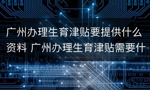 广州办理生育津贴要提供什么资料 广州办理生育津贴需要什么资料