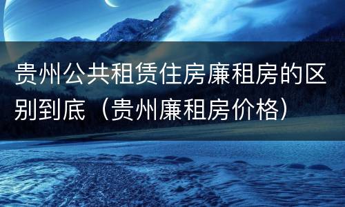 贵州公共租赁住房廉租房的区别到底（贵州廉租房价格）