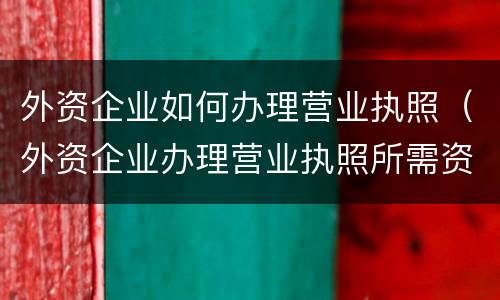 外资企业如何办理营业执照（外资企业办理营业执照所需资料）
