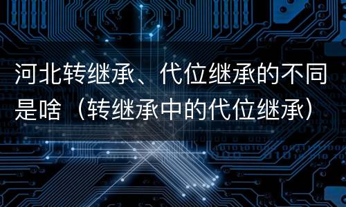 河北转继承、代位继承的不同是啥（转继承中的代位继承）