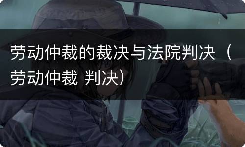 劳动仲裁的裁决与法院判决（劳动仲裁 判决）