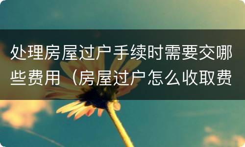 处理房屋过户手续时需要交哪些费用（房屋过户怎么收取费用）