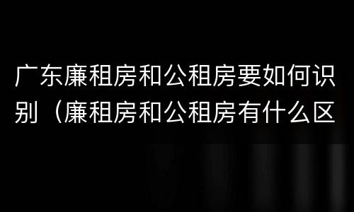 广东廉租房和公租房要如何识别（廉租房和公租房有什么区别广州）